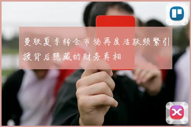 曼联夏季转会市场再度活跃频繁引援背后隐藏的财务真相