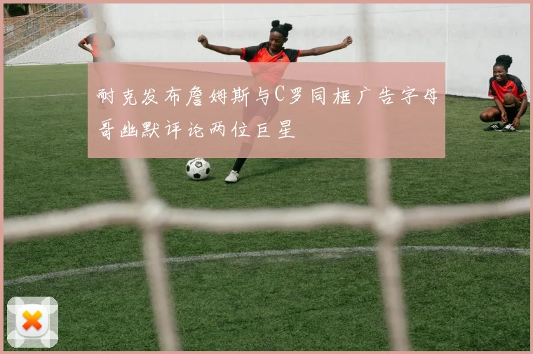 耐克发布詹姆斯与C罗同框广告字母哥幽默评论两位巨星