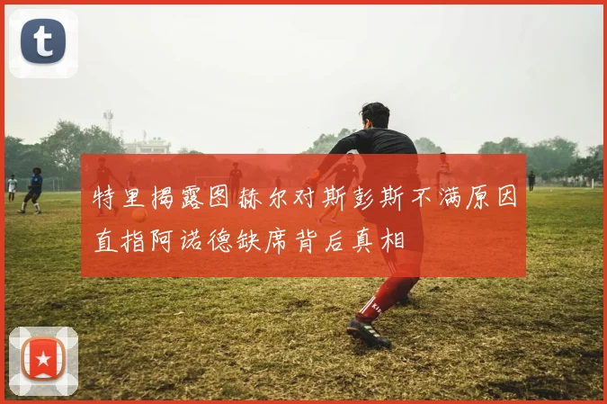 特里揭露图赫尔对斯彭斯不满原因直指阿诺德缺席背后真相