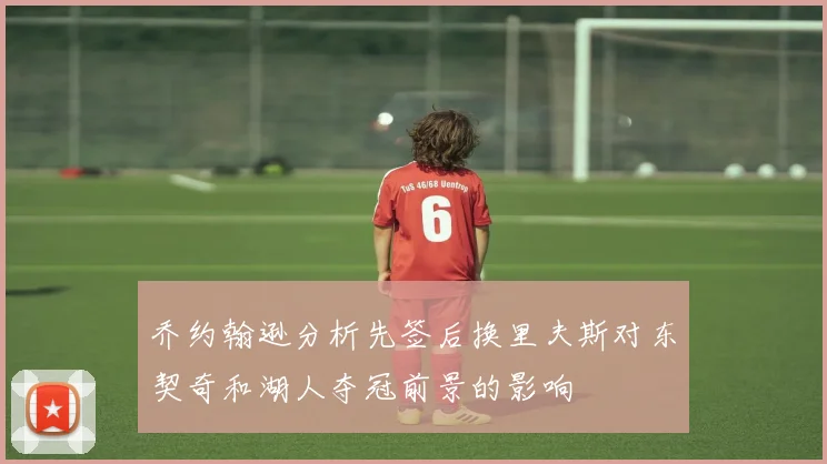 乔约翰逊分析先签后换里夫斯对东契奇和湖人夺冠前景的影响