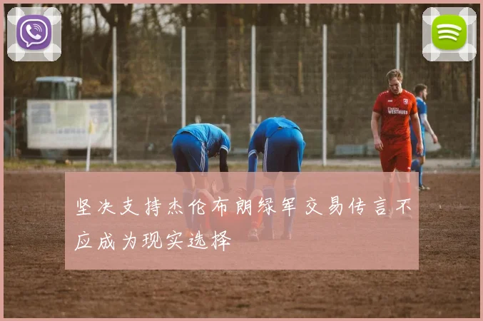 坚决支持杰伦布朗绿军交易传言不应成为现实选择