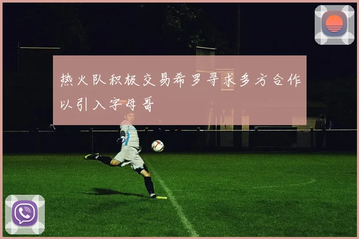 热火队积极交易希罗寻求多方合作以引入字母哥