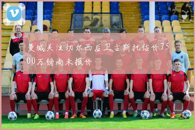 曼城关注切尔西后卫古斯托估价7500万镑尚未报价