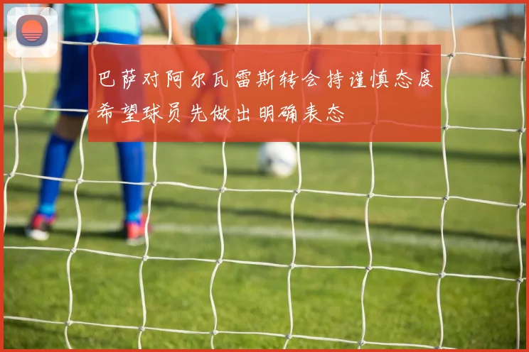 巴萨对阿尔瓦雷斯转会持谨慎态度希望球员先做出明确表态