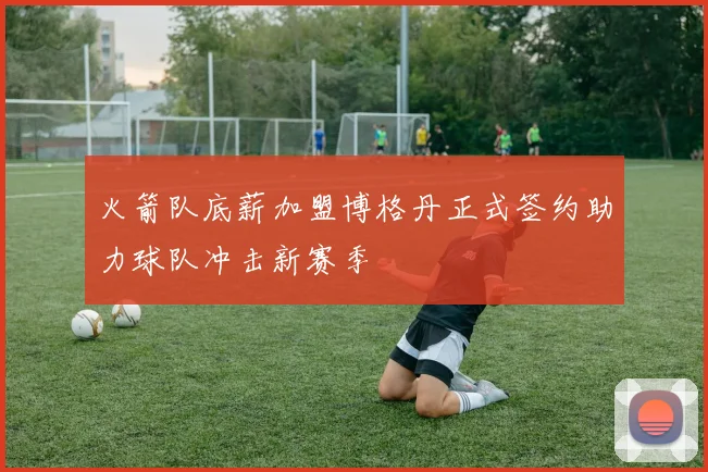 火箭队底薪加盟博格丹正式签约助力球队冲击新赛季