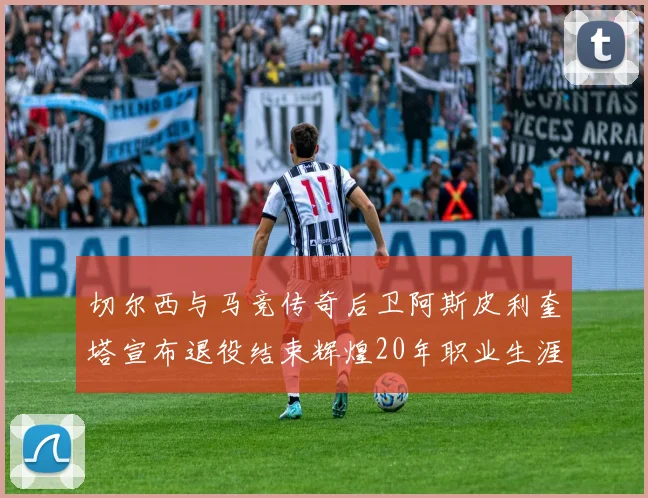 切尔西与马竞传奇后卫阿斯皮利奎塔宣布退役结束辉煌20年职业生涯