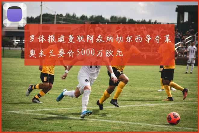罗体报道曼联阿森纳切尔西争夺莱奥米兰要价5000万欧元