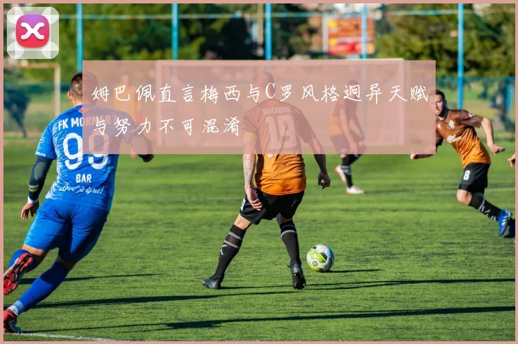 姆巴佩直言梅西与C罗风格迥异天赋与努力不可混淆