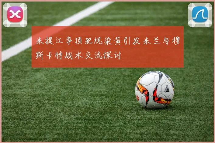 米提江争顶犯规染黄引发米兰与穆斯卡特战术交流探讨