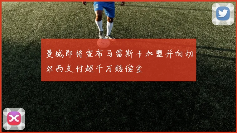 曼城即将宣布马雷斯卡加盟并向切尔西支付超千万赔偿金